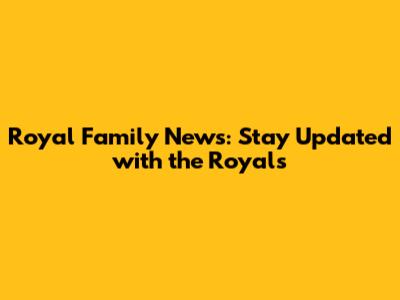 Royal Family News: Stay Updated with the Royals
