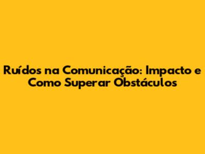 Ruídos na Comunicação: Impacto e Como Superar Obstáculos