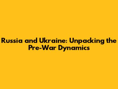 Russia and Ukraine: Unpacking the Pre-War Dynamics