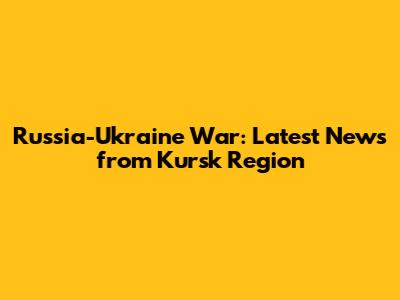 Russia-Ukraine War: Latest News from Kursk Region