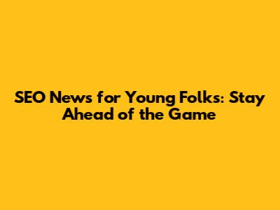 SEO News for Young Folks: Stay Ahead of the Game