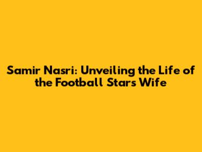 Samir Nasri: Unveiling the Life of the Football Star's Wife