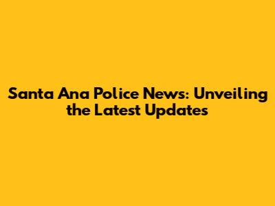 Santa Ana Police News: Unveiling the Latest Updates