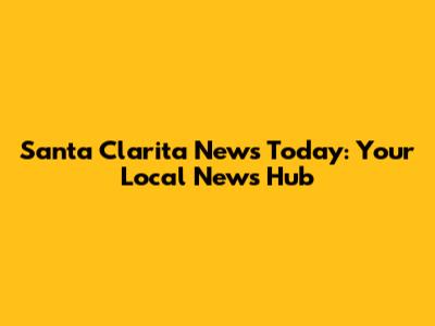 Santa Clarita News Today: Your Local News Hub