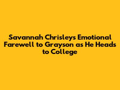 Savannah Chrisley's Emotional Farewell to Grayson as He Heads to College