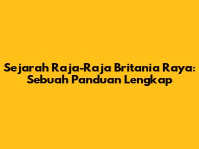 Sejarah Raja-Raja Britania Raya: Sebuah Panduan Lengkap