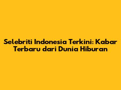 Selebriti Indonesia Terkini: Kabar Terbaru dari Dunia Hiburan
