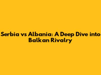 Serbia vs Albania: A Deep Dive into Balkan Rivalry