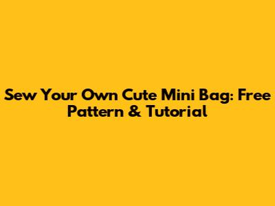 Sew Your Own Cute Mini Bag: Free Pattern & Tutorial