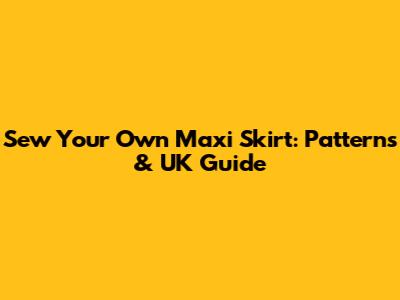 Sew Your Own Maxi Skirt: Patterns & UK Guide