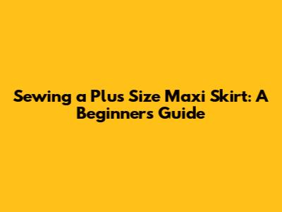 Sewing a Plus Size Maxi Skirt: A Beginner's Guide