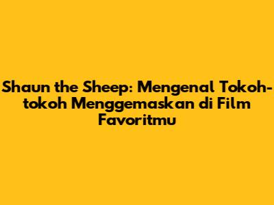Shaun the Sheep: Mengenal Tokoh-tokoh Menggemaskan di Film Favoritmu