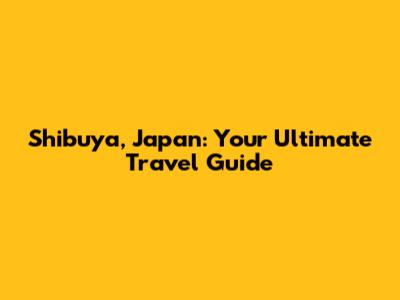 Shibuya, Japan: Your Ultimate Travel Guide