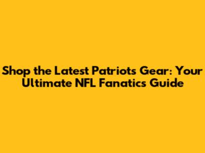 Shop the Latest Patriots Gear: Your Ultimate NFL Fanatics Guide