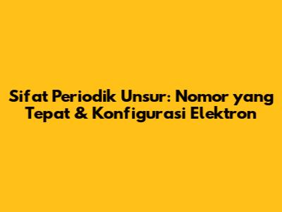 Sifat Periodik Unsur: Nomor yang Tepat & Konfigurasi Elektron