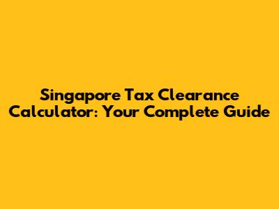 Singapore Tax Clearance Calculator: Your Complete Guide