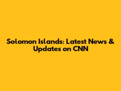 Solomon Islands: Latest News & Updates on CNN