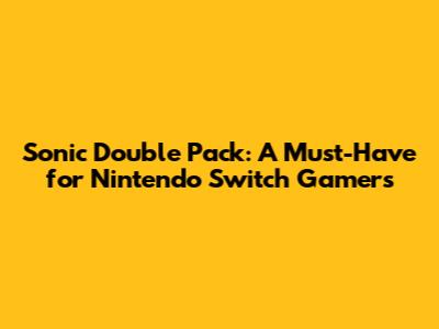 Sonic Double Pack: A Must-Have for Nintendo Switch Gamers