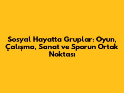 Sosyal Hayatta Gruplar: Oyun, Çalışma, Sanat ve Sporun Ortak Noktası