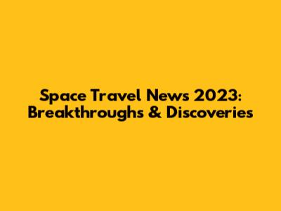Space Travel News 2023: Breakthroughs & Discoveries