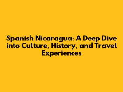 Spanish Nicaragua: A Deep Dive into Culture, History, and Travel Experiences