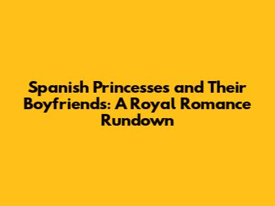 Spanish Princesses and Their Boyfriends: A Royal Romance Rundown