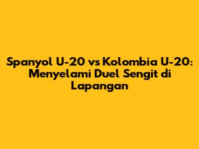 Spanyol U-20 vs Kolombia U-20: Menyelami Duel Sengit di Lapangan