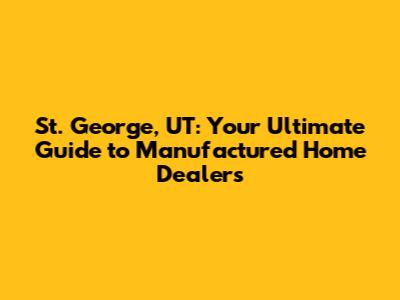 St. George, UT: Your Ultimate Guide to Manufactured Home Dealers