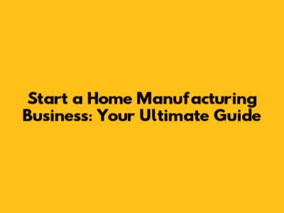 Start a Home Manufacturing Business: Your Ultimate Guide