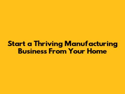 Start a Thriving Manufacturing Business From Your Home