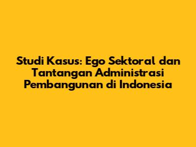 Studi Kasus: Ego Sektoral dan Tantangan Administrasi Pembangunan di Indonesia