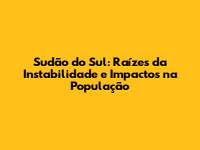 Sudão do Sul: Raízes da Instabilidade e Impactos na População