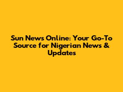 Sun News Online: Your Go-To Source for Nigerian News & Updates
