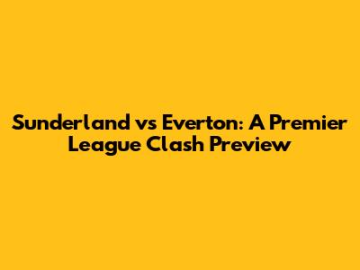 Sunderland vs Everton: A Premier League Clash Preview
