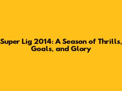 Super Lig 2014: A Season of Thrills, Goals, and Glory