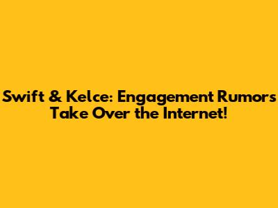 Swift & Kelce: Engagement Rumors Take Over the Internet!