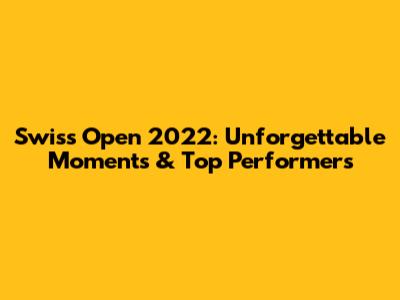 Swiss Open 2022: Unforgettable Moments & Top Performers