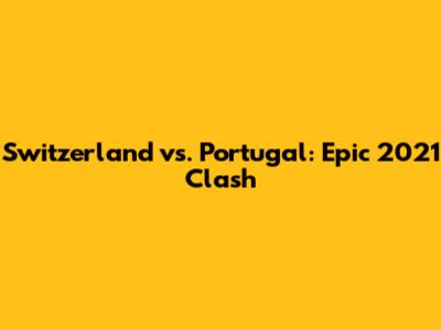 Switzerland vs. Portugal: Epic 2021 Clash