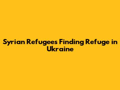 Syrian Refugees Finding Refuge in Ukraine