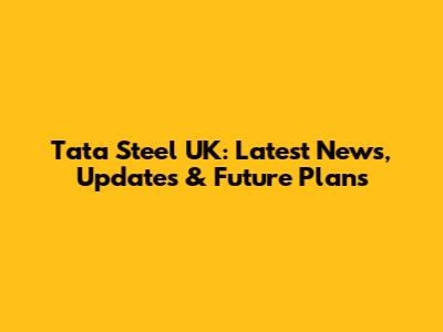Tata Steel UK: Latest News, Updates & Future Plans