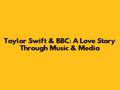 Taylor Swift & BBC: A Love Story Through Music & Media