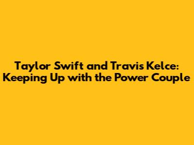 Taylor Swift and Travis Kelce: Keeping Up with the Power Couple
