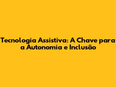 Tecnologia Assistiva: A Chave para a Autonomia e Inclusão