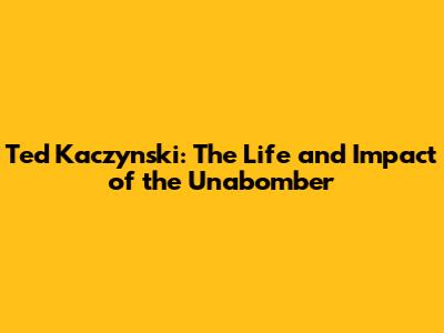 Ted Kaczynski: The Life and Impact of the Unabomber