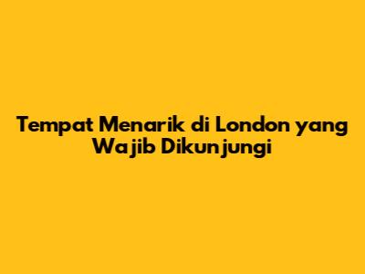 Tempat Menarik di London yang Wajib Dikunjungi