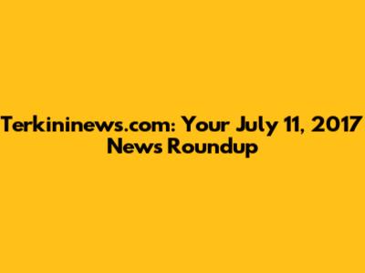 Terkininews.com: Your July 11, 2017 News Roundup