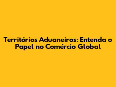 Territórios Aduaneiros: Entenda o Papel no Comércio Global