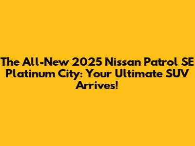 The All-New 2025 Nissan Patrol SE Platinum City: Your Ultimate SUV Arrives!
