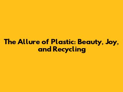 The Allure of Plastic: Beauty, Joy, and Recycling