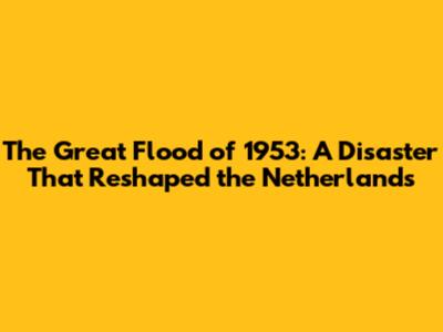 The Great Flood of 1953: A Disaster That Reshaped the Netherlands